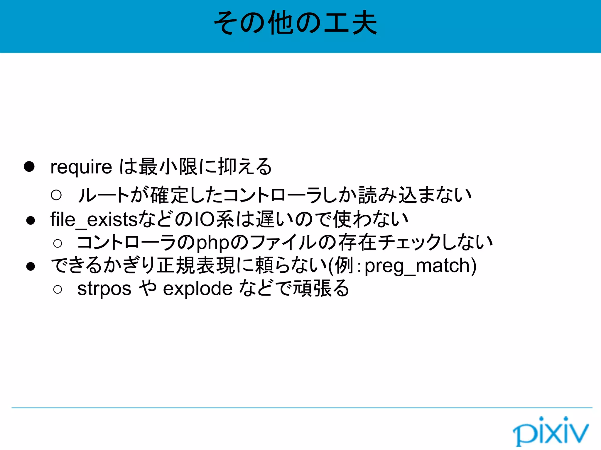 その他の工夫
● require は最小限に抑える
○ ルートが確定したコントローラしか読み込まない
● file_existsなどのIO系は遅いので使わない
○ コントローラのphpのファイルの存在チェックしない
● できるかぎり正規表現に頼らない(例：preg_match)
○ strpos や explode などで頑張る
 