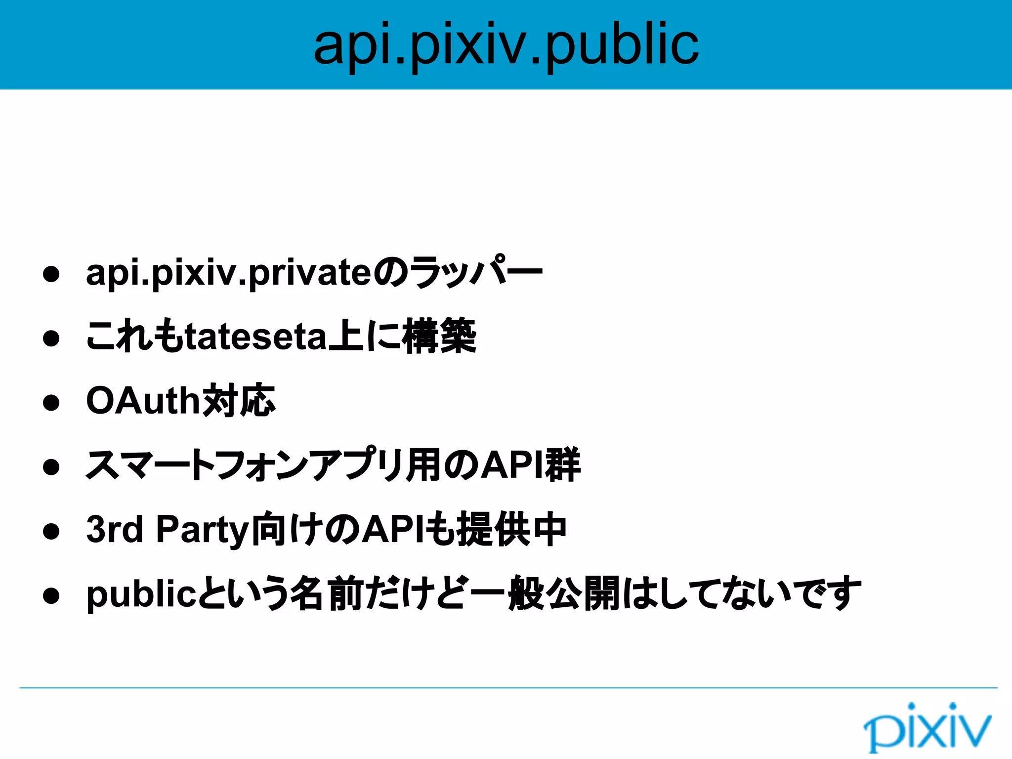 api.pixiv.public
● api.pixiv.privateのラッパー
● これもtateseta上に構築
● OAuth対応
● スマートフォンアプリ用のAPI群
● 3rd Party向けのAPIも提供中
● publicという名前だけど一般公開はしてないです
 