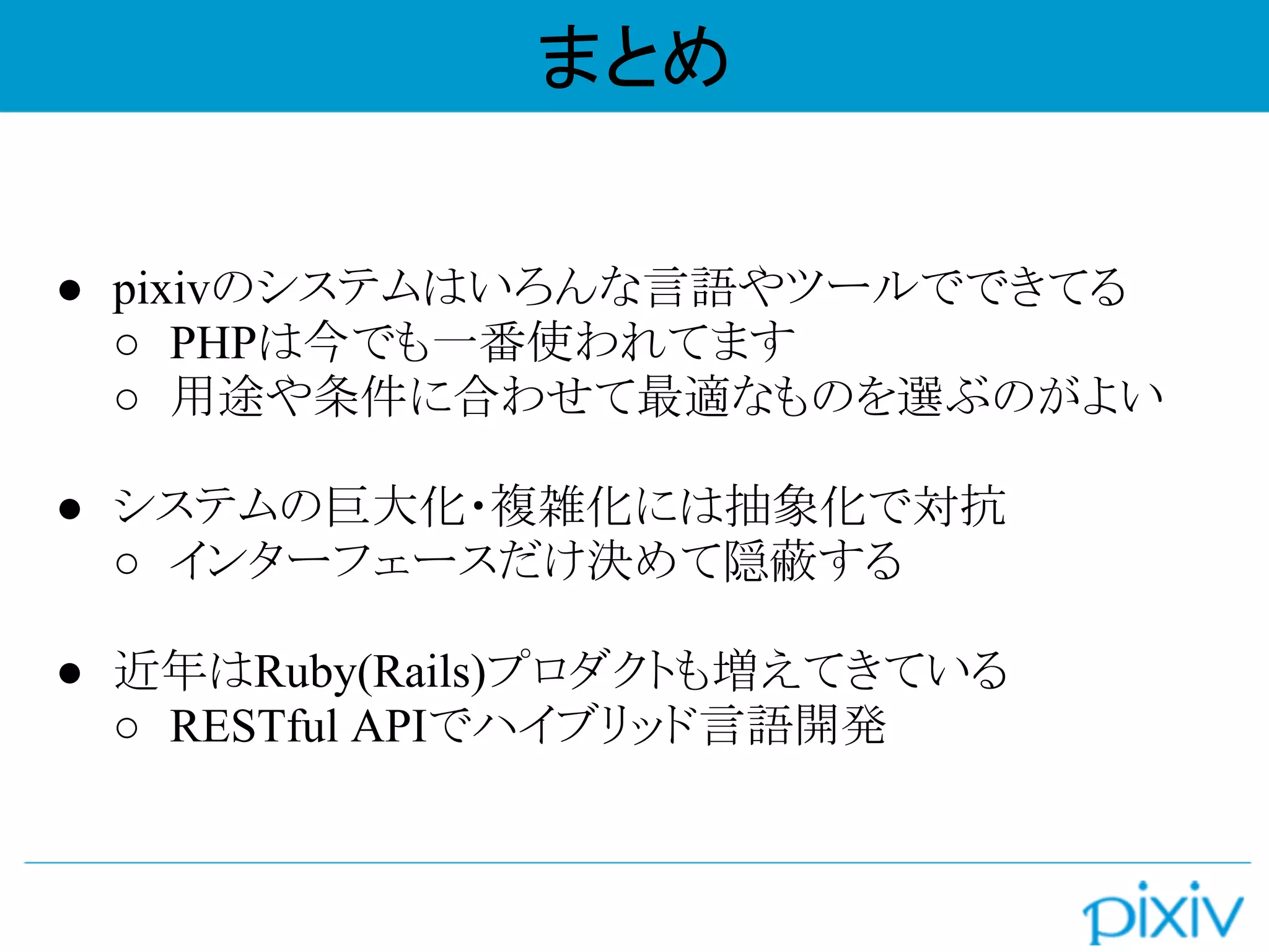 ● pixivのシステムはいろんな言語やツールでできてる
○ PHPは今でも一番使われてます
○ 用途や条件に合わせて最適なものを選ぶのがよい
● システムの巨大化・複雑化には抽象化で対抗
○ インターフェースだけ決めて隠蔽する
● 近年はRuby(Rails)プロダクトも増えてきている
○ RESTful APIでハイブリッド言語開発
まとめ
 