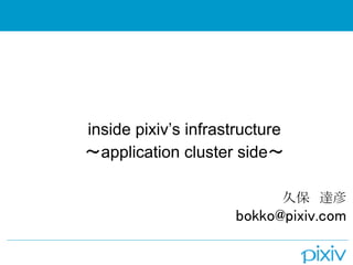 inside pixiv’s infrastructure
〜application cluster side〜
久保　達彦
 bokko@pixiv.com
 