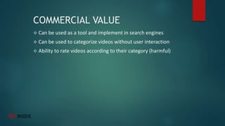 COMMERCIAL VALUE
 Can be used as a tool and implement in search engines
 Can be used to categorize videos without user interaction
 Ability to rate videos according to their category (harmful)
 