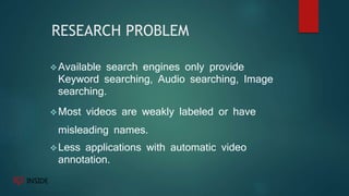RESEARCH PROBLEM
Available search engines only provide
Keyword searching, Audio searching, Image
searching.
Most videos are weakly labeled or have
misleading names.
Less applications with automatic video
annotation.
 