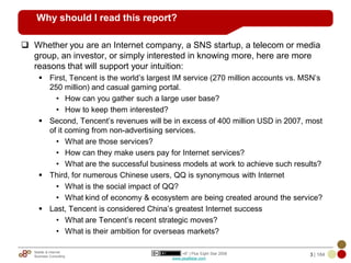 Why should I read this report?

? Whether you are an Internet company, a SNS startup, a telecom or media
  group, an investor, or simply interested in knowing more, here are more
  reasons that will support your intuition:
     ? First, Tencent is the world?s largest IM service (270 million accounts vs. MSN?s
       250 million) and casual gaming portal.
         ? How can you gather such a large user base?
         ? How to keep them interested?
     ? Second, Tencent?s revenues will be in excess of 400 million USD in 2007, most
       of it coming from non-advertising services.
         ? What are those services?
         ? How can they make users pay for Internet services?
         ? What are the successful business models at work to achieve such results?
     ? Third, for numerous Chinese users, QQ is synonymous with Internet
         ? What is the social impact of QQ?
         ? What kind of economy & ecosystem are being created around the service?
     ? Last, Tencent is considered China?s greatest Internet success
         ? What are Tencent?s recent strategic moves?
         ? What is their ambition for overseas markets?

   Mobile & Internet                           +8* | Plus Eight Star 2008          3 | 184
   Business Consulting
                                           www.plus8star.com