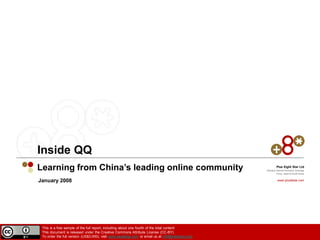 Inside QQ
Learning from China’s leading online community                                                             Plus Eight Star Ltd
                                                                                                  Mobile & Internet Innovation Arbitrage
                                                                                                           China, Japan & South Korea


January 2008                                                                                                www.plus8star.com




 This is a free sample of the full report, including about one fourth of the total content
 This document is released under the Creative Commons Attribute License (CC-BY)
 To order the full version (US$3,000), visit www.plus8star.com or email us at info@insideqq.com