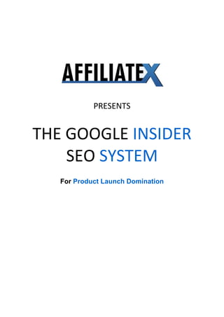  
 
 
 
 
 
                      




                                        
                     
                PRESENTS 
                     

    THE GOOGLE INSIDER 
        SEO SYSTEM 
                      
       For Product Launch Domination
 