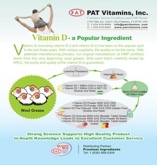 Customer Service Excellence and GMP Ready
                                                       17181 Gale Ave., Unit C, City of Industry, CA 91745, USA
                                                       T: 1 626 810-8886 info@patvitamins. com
                                                       F: 1 626 810-6601 www.patvitamins.com




            Vitamin D - a Popular Ingredient
V
       itamin D (including vitamin D-3 and vitamin D-2) has been on the popular spot
       in the last three years. With various suppliers, the quality is not the same. With
       patented manufacturing process, our original manufacturer (a GMP certified)
starts from the very beginning: wool grease. With each batch carefully tested by
HPLC, the purity and quality of the vitamin D is guaranteed.

                                  Lanoline Cholesterol
                                                                      Vitamin D3 Resin



                                  • Vitamin D3 1 Million IU/G in Corn Oil
                                  • Vitamin D3 1 Million IU/G in MCT Oil
                                            (Kosher and Halal)                         Vitamin D3 Pure Crystalline
                                                                                           (40 Million IU/g)


                                          • Vitamin D3 Powder 400K IU/G CWS
                                          • Vitamin D3 Powder 100K IU/G CWS
                                • Vitamin D3 Fine Granular 100K IU/G CWS (Gelatin Free)
     Wool Grease                                    (Kosher and Halal)

                                • Vitamin D3 Granular 850K IU/G (Beadlet, Tablet Grade)
                                • Vitamin D3 Granular 850K IU/G (Fine Powder 60 Mesh)
                                • Vitamin D3 Granular 100K IU/G (Beadlet, Tablet Grade)
                                                        (Halal)



      Strong Science Supports High Quality Product
In-Depth Knowledge Leads to Excellent Customer Service

                             QUALITY                Distributing Partner:
                                SEAL                Premium Ingredients
                                 SINCE
                                 1995               Tel: 1 (630) 868-0309
 