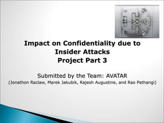 Impact on Confidentiality due to
Insider Attacks
Project Part 3
Submitted by the Team: AVATAR
(Jonathon Raclaw, Marek Jakubik, Rajesh Augustine, and Rao Pathangi)
 