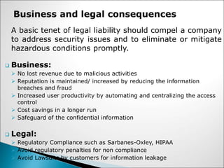 A basic tenet of legal liability should compel a company
to address security issues and to eliminate or mitigate
hazardous conditions promptly.
 Business:
 No lost revenue due to malicious activities
 Reputation is maintained/ increased by reducing the information
breaches and fraud
 Increased user productivity by automating and centralizing the access
control
 Cost savings in a longer run
 Safeguard of the confidential information
 Legal:
 Regulatory Compliance such as Sarbanes-Oxley, HIPAA
 Avoid regulatory penalties for non compliance
 Avoid Lawsuits by customers for information leakage
 