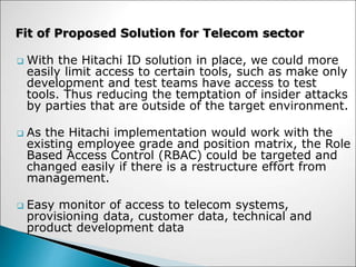  With the Hitachi ID solution in place, we could more
easily limit access to certain tools, such as make only
development and test teams have access to test
tools. Thus reducing the temptation of insider attacks
by parties that are outside of the target environment.
 As the Hitachi implementation would work with the
existing employee grade and position matrix, the Role
Based Access Control (RBAC) could be targeted and
changed easily if there is a restructure effort from
management.
 Easy monitor of access to telecom systems,
provisioning data, customer data, technical and
product development data
Fit of Proposed Solution for Telecom sector
 