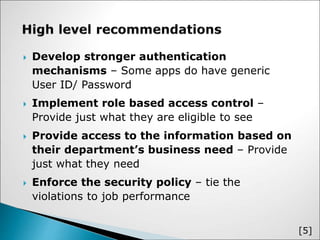  Develop stronger authentication
mechanisms – Some apps do have generic
User ID/ Password
 Implement role based access control –
Provide just what they are eligible to see
 Provide access to the information based on
their department’s business need – Provide
just what they need
 Enforce the security policy – tie the
violations to job performance
[5]
 