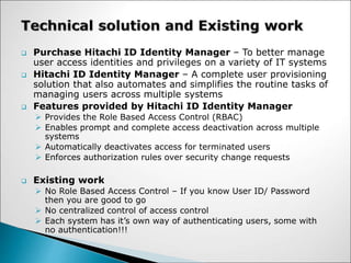  Purchase Hitachi ID Identity Manager – To better manage
user access identities and privileges on a variety of IT systems
 Hitachi ID Identity Manager – A complete user provisioning
solution that also automates and simplifies the routine tasks of
managing users across multiple systems
 Features provided by Hitachi ID Identity Manager
 Provides the Role Based Access Control (RBAC)
 Enables prompt and complete access deactivation across multiple
systems
 Automatically deactivates access for terminated users
 Enforces authorization rules over security change requests
 Existing work
 No Role Based Access Control – If you know User ID/ Password
then you are good to go
 No centralized control of access control
 Each system has it’s own way of authenticating users, some with
no authentication!!!
 
