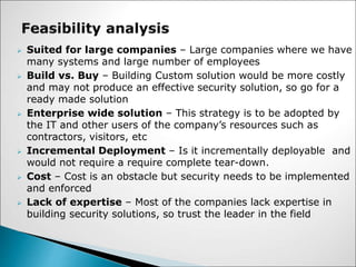  Suited for large companies – Large companies where we have
many systems and large number of employees
 Build vs. Buy – Building Custom solution would be more costly
and may not produce an effective security solution, so go for a
ready made solution
 Enterprise wide solution – This strategy is to be adopted by
the IT and other users of the company’s resources such as
contractors, visitors, etc
 Incremental Deployment – Is it incrementally deployable and
would not require a require complete tear-down.
 Cost – Cost is an obstacle but security needs to be implemented
and enforced
 Lack of expertise – Most of the companies lack expertise in
building security solutions, so trust the leader in the field
 