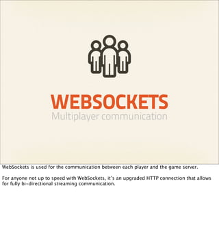 WEBSOCKETS
                    Multiplayer communication



WebSockets is used for the communication between each player and the game server.

For anyone not up to speed with WebSockets, it’s an upgraded HTTP connection that allows
for fully bi-directional streaming communication.
 