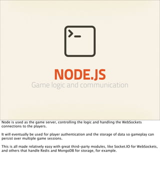 NODE.JS
                  Game logic and communication



Node is used as the game server, controlling the logic and handling the WebSockets
connections to the players.

It will eventually be used for player authentication and the storage of data so gameplay can
persist over multiple game sessions.

This is all made relatively easy with great third-party modules, like Socket.IO for WebSockets,
and others that handle Redis and MongoDB for storage, for example.
 