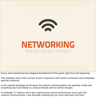 NETWORKING
                        Not as easy as I thought



Issues with networking have plagued development of the game right from the beginning.

This probably stems from my lack of prior experience with socket connection and multiplayer
gaming in general.

In the original prototype of the game the network communication was woefully simple and
everything was transmitted in a verbose format with no further thought.

In hindsight it’s obvious why I was experiencing massive performance issues with the
network communication. I was basically sending way too much data back and forth.
 