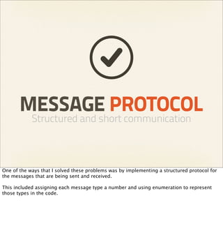 MESSAGE PROTOCOL
            Structured and short communication



One of the ways that I solved these problems was by implementing a structured protocol for
the messages that are being sent and received.

This included assigning each message type a number and using enumeration to represent
those types in the code.
 