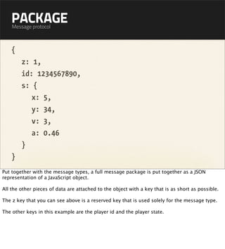 PACKAGE
    Message protocol



    {
        z: 1,
        id: 1234567890,
        s: {
           x: 5,
           y: 34,
           v: 3,
           a: 0.46
        }
    }
Put together with the message types, a full message package is put together as a JSON
representation of a JavaScript object.

All the other pieces of data are attached to the object with a key that is as short as possible.

The z key that you can see above is a reserved key that is used solely for the message type.

The other keys in this example are the player id and the player state.
 