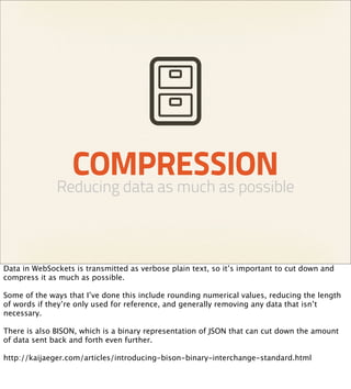COMPRESSION
              Reducing data as much as possible



Data in WebSockets is transmitted as verbose plain text, so it’s important to cut down and
compress it as much as possible.

Some of the ways that I’ve done this include rounding numerical values, reducing the length
of words if they’re only used for reference, and generally removing any data that isn’t
necessary.

There is also BISON, which is a binary representation of JSON that can cut down the amount
of data sent back and forth even further.

http://kaijaeger.com/articles/introducing-bison-binary-interchange-standard.html
 