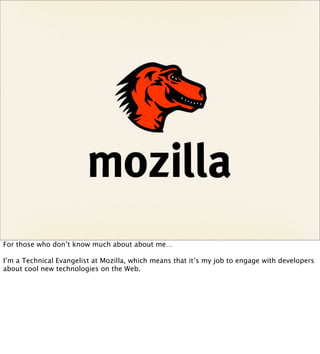 For those who don’t know much about about me…

I’m a Technical Evangelist at Mozilla, which means that it’s my job to engage with developers
about cool new technologies on the Web.
 