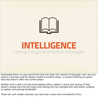 INTELLIGENCE
            Letting the game prioritise messages



Fortunately there is a way around this that cuts down the amount of messages sent; you just
need to send data only for players visible to another player, in essence ﬁltering out game
data that doesn't affect the current player.

Another trick I used is to only send updates when a player is active and moving. If they
haven’t moved since the last frame and nothing else has changed then why bother sending
an update and wasting bandwidth?

These are such simple solutions, but ones that I never even considered at ﬁrst.
 