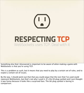 RESPECTING TCP
               WebSockets uses TCP. Deal with it



Something else that I discovered is important to be aware of when making a game with
WebSockets is that you’re using TCP.

This is a problem as such, but it means that you need to play by a certain set of rules, and to
expect a certain set of issues.

By the way, I should point out that that you could argue that the icon that I’ve used could
represent WebSockets, but that’s not why I used it. It’s the US plug symbol and I just thought
it was funny because it looks like a surprised face. The UK plug symbol is boring in
comparison.
 