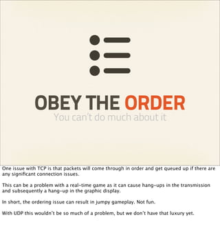 OBEY THE ORDER
                      You can’t do much about it



One issue with TCP is that packets will come through in order and get queued up if there are
any signiﬁcant connection issues.

This can be a problem with a real-time game as it can cause hang-ups in the transmission
and subsequently a hang-up in the graphic display.

In short, the ordering issue can result in jumpy gameplay. Not fun.

With UDP this wouldn’t be so much of a problem, but we don’t have that luxury yet.
 