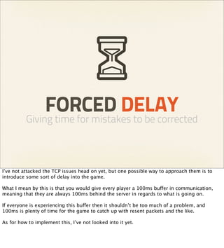 FORCED DELAY
          Giving time for mistakes to be corrected



I’ve not attacked the TCP issues head on yet, but one possible way to approach them is to
introduce some sort of delay into the game.

What I mean by this is that you would give every player a 100ms buffer in communication,
meaning that they are always 100ms behind the server in regards to what is going on.

If everyone is experiencing this buffer then it shouldn’t be too much of a problem, and
100ms is plenty of time for the game to catch up with resent packets and the like.

As for how to implement this, I’ve not looked into it yet.
 