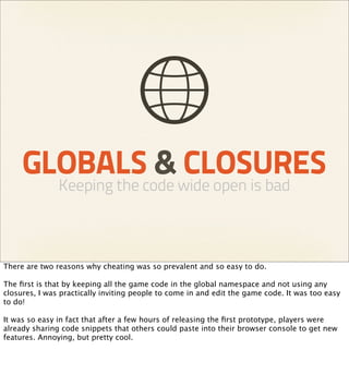 GLOBALS & CLOSURES
               Keeping the code wide open is bad



There are two reasons why cheating was so prevalent and so easy to do.

The ﬁrst is that by keeping all the game code in the global namespace and not using any
closures, I was practically inviting people to come in and edit the game code. It was too easy
to do!

It was so easy in fact that after a few hours of releasing the ﬁrst prototype, players were
already sharing code snippets that others could paste into their browser console to get new
features. Annoying, but pretty cool.
 