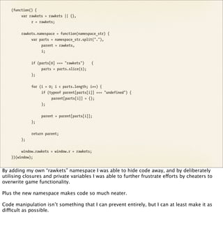 (function() {
         var rawkets = rawkets || {},
              r = rawkets;


         rawkets.namespace = function(namespace_str) {
              var parts = namespace_str.split("."),
                   parent = rawkets,
                   i;


              if (parts[0] === "rawkets")    {
                   parts = parts.slice(1);
              };


              for (i = 0; i < parts.length; i++) {
                   if (typeof parent[parts[i]] === "undefined") {
                        parent[parts[i]] = {};
                   };


                   parent = parent[parts[i]];
              };


              return parent;
         };


         window.rawkets = window.r = rawkets;
    })(window);


By adding my own “rawkets” namespace I was able to hide code away, and by deliberately
utilising closures and private variables I was able to further frustrate efforts by cheaters to
overwrite game functionality.

Plus the new namespace makes code so much neater.

Code manipulation isn’t something that I can prevent entirely, but I can at least make it as
difficult as possible.
 