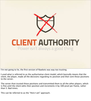CLIENT AUTHORITY
                  Power isn’t always a good thing



I’m not going to lie, the ﬁrst version of Rawkets was way too trusting.

I used what is referred to as the authoritative client model, which basically means that the
client, the player, made all the decisions regarding its position and then sent those positions
to the server.

The server than trusted those positions and transmitted them to all the other players, which
is ﬁne until the client edits their position and increments it by 100 pixel per frame, rather
than 5. Bad times.

This can be referred to as the “Here I am” approach.
 