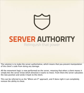 SERVER AUTHORITY
                          Relinquish that power



The solution is to make the server authoritative, which means that you prevent manipulation
of the client’s code from doing any damage.

All the movement logic is now performed on the server, meaning that when a client moves it
simply lets the server know which direction it wants to move. From there the server calculates
the new position and sends it back to the client.

This can be referred to as the “Where am I?” approach, and if done right it can completely
remove the ability to cheat.
 