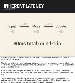 INHERENT LATENCY
    Server authority




                           40ms                            40ms
          Input                          Move                           Update
            +0                           +40                             +80


                 80ms total round-trip

However, the problem with the authoritative server model is that there is some inherent
latency within the system.

What I mean by this is that it obviously takes some time for a movement to be sent from the
client to the server, then for the server to move the client, and then for the server to send the
new position back again.

In the example here imagine that there is a 40ms latency between the client and server,
which means that a message sent to the server will take a total of 80ms to make the round-
trip.

The problem here is what happens during that 80ms period that you’re waiting for the
updated position? If you do nothing then there’s going to be an 80ms delay between you
pressing the up arrow and your rawket moving forward. Not good.
 