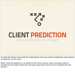 CLIENT PREDICTION
                    Server authority isn’t enough



To solve the latency issues with the authoritative server you need to implement some element
of prediction on the client.

What I mean by prediction is an ability for the client to guess, quite accurately, where it
should move the player before the message comes back from the server detailing the new
position.
 