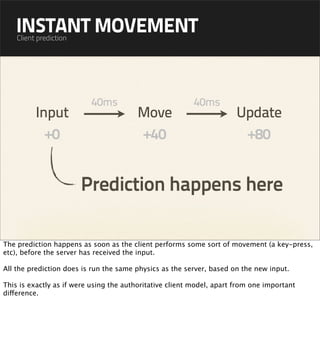 INSTANT MOVEMENT
    Client prediction




                          40ms                            40ms
          Input                         Move                           Update
            +0                          +40                             +80


                        Prediction happens here

The prediction happens as soon as the client performs some sort of movement (a key-press,
etc), before the server has received the input.

All the prediction does is run the same physics as the server, based on the new input.

This is exactly as if were using the authoritative client model, apart from one important
difference.
 