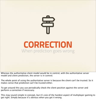 CORRECTION
                     When prediction goes wrong



Whereas the authoritative client model would be in control, with the authoritative server
model and client prediction, the server is in control.

The whole point of using the authoritative server is because the client can’t be trusted. So it
makes sense that prediction can’t be trusted either.

To get around this you use periodically check the client position against the server and
perform a correction if necessary.

This may sound simple in concept, but it’s one of the hardest aspect of multiplayer gaming to
get right. Simply because it’s obvious when you get it wrong.
 
