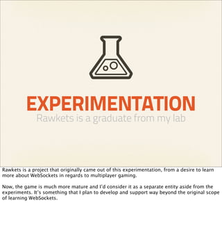 EXPERIMENTATION
              Rawkets is a graduate from my lab



Rawkets is a project that originally came out of this experimentation, from a desire to learn
more about WebSockets in regards to multiplayer gaming.

Now, the game is much more mature and I’d consider it as a separate entity aside from the
experiments. It’s something that I plan to develop and support way beyond the original scope
of learning WebSockets.
 