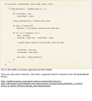 var correction = function(time, state, input, entity, rk4) {
        ...
        if (Math.abs(state.x - lastMove.state.x) > 2) {
             ...
             var currentTime = time,
                  currentInput = input;


             entity.setState(state); // Rewind entity state


             var move, // Current move
                 frameTime; // Time between correction and stored move


             for (m = 0; m < moveCount; m++) {
                  move = moves[m];
                  frameTime = (move.time - currentTime) / 1000;


                  // Update physics based on corrected time, input and state
                  ...


                  currentTime = move.time;
                  currentInput = move.input;


                  move.state = entity.getState();
             };
        };
   };


This is the Gaffer on Games approach by Glen Fiedler.

There are also other solutions, like Valve’s approach which is based on the old QuakeWorld
theory.

http://gafferongames.com/game-physics/networked-physics/
http://developer.valvesoftware.com/wiki/Latency_Compensating_Methods_in_Client/
Server_In-game_Protocol_Design_and_Optimization
 