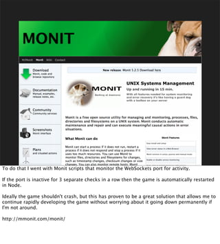 To do that I went with Monit scripts that monitor the WebSockets port for activity.

If the port is inactive for 3 separate checks in a row then the game is automatically restarted
in Node.

Ideally the game shouldn't crash, but this has proven to be a great solution that allows me to
continue rapidly developing the game without worrying about it going down permanently if
I'm not around.

http://mmonit.com/monit/
 