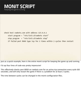 MONIT SCRIPT
    Keeping the game running




    check host rawkets.com with address 127.0.0.1
        start program = "/etc/init.d/rawkets start"
        stop program = "/etc/init.d/rawkets stop"
        if failed port 8000 type tcp for 2 times within 3 cycles then restart




Just as a quick example, here is the entire monit script for keeping the game up and running.

I’d say four lines of code was pretty impressive!

This effectively checks port 8000 on rawkets.com for an active tcp connection every cycle (60
seconds), and will only restart the game if there is a problem for at least 2 cycles.

The time between cycles can be changed in the monit conﬁguration ﬁles.
 
