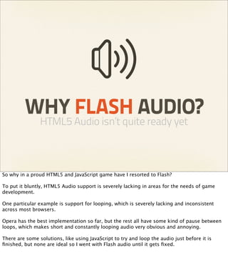 WHY FLASH AUDIO?
                HTML5 Audio isn’t quite ready yet



So why in a proud HTML5 and JavaScript game have I resorted to Flash?

To put it bluntly, HTML5 Audio support is severely lacking in areas for the needs of game
development.

One particular example is support for looping, which is severely lacking and inconsistent
across most browsers.

Opera has the best implementation so far, but the rest all have some kind of pause between
loops, which makes short and constantly looping audio very obvious and annoying.

There are some solutions, like using JavaScript to try and loop the audio just before it is
ﬁnished, but none are ideal so I went with Flash audio until it gets ﬁxed.
 