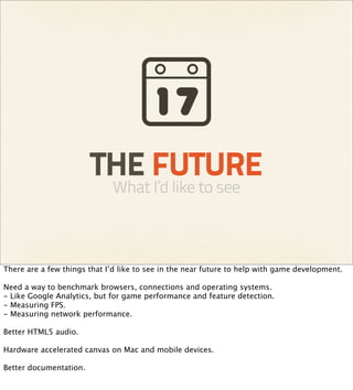 THE FUTURE
                             What I’d like to see



There are a few things that I’d like to see in the near future to help with game development.

Need a way to benchmark browsers, connections and operating systems.
- Like Google Analytics, but for game performance and feature detection.
- Measuring FPS.
- Measuring network performance.

Better HTML5 audio.

Hardware accelerated canvas on Mac and mobile devices.

Better documentation.
 