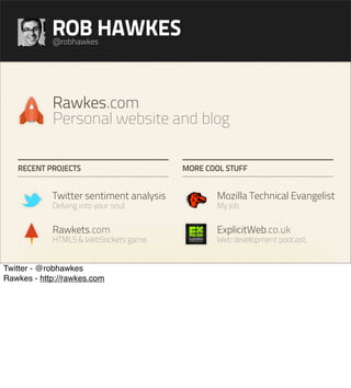 ROB HAWKES
            @robhawkes




            Rawkes.com
            Personal website and blog

   RECENT PROJECTS                       MORE COOL STUFF


            Twitter sentiment analysis          Mozilla Technical Evangelist
            Delving into your soul.             My job


            Rawkets.com                         ExplicitWeb.co.uk
            HTML5 & WebSockets game.            Web development podcast.


Twitter - @robhawkes
Rawkes - http://rawkes.com
 