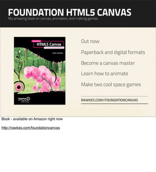 FOUNDATION HTML5 CANVAS
   My amazing book on canvas, animation, and making games.




                                               Out now

                                               Paperback and digital formats

                                               Become a canvas master

                                               Learn how to animate

                                               Make two cool space games

                                               RAWKES.COM/FOUNDATIONCANVAS




Book - available on Amazon right now

http://rawkes.com/foundationcanvas
 