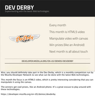 DEV DERBY
    Experimenting with the latest Web technologies




                                                     Every month

                                                     This month is HTML5 video

                                                     Manipulate video with canvas

                                                     Win prizes (like an Android)

                                                     Next month is all about touch

                     DEVELOPER.MOZILLA.ORG/EN-US/DEMOS/DEVDERBY




Also, you should deﬁnitely take part in the Dev Derby, which is a monthly competition run by
the Mozilla Developer Network to see what can be done with the latest Web technologies.

This month the focus is on HTML5 video, which is pretty interesting considering that you can
manipulate it using the canvas.

The winners get cool prizes, like an Android phone. It’s a great excuse to play around with
these technologies.

https://developer.mozilla.org/en-US/demos/devderby
 