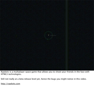 Rawkets is a multiplayer space game that allows you to shoot your friends in the face with
HTML5 technologies.

Still not really at a beta release level yet, hence the bugs you might notice in this video.

http://rawkets.com
 