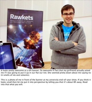 It looks pretty awesome as a 6ft banner. So awesome in fact that my girlfriend actually asked
me if I was going to put it up in our ﬂat our not. She seemed pretty down about me saying no
(it smells of ink and solvents).

This is a photo of me in front of the banner at my university end-of-year show. If you think it
looks small then let me put it into perspective by telling you that it’s about 8ft away. Read
into that what you will.
 