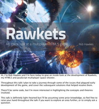 Hi, I’m Rob Hawkes and I’m here today to give an inside look at the development of Rawkets,
my HTML5 and JavaScript multiplayer space shooter.

Throughout this talk I plan to take a journey through some of the issues that plagued early
development of the game, and cover the subsequent solutions that helped resolve them.

There’ll be some code, but I’m more interested in highlighting the concepts and theories
involved.

This talk is deﬁnitely light-hearted but I’ll be assuming some prior knowledge, so feel free to
raise your hand throughout the talk if you want to explore an area further, or to simply ask a
question.
 