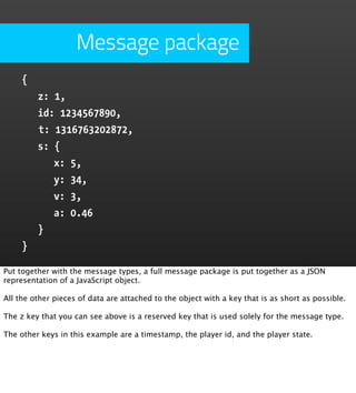 Message package
     {
         z: 1,
         id: 1234567890,
         t: 1316763202872,
         s: {
            x: 5,
            y: 34,
            v: 3,
            a: 0.46
         }
     }

Put together with the message types, a full message package is put together as a JSON
representation of a JavaScript object.

All the other pieces of data are attached to the object with a key that is as short as possible.

The z key that you can see above is a reserved key that is used solely for the message type.

The other keys in this example are a timestamp, the player id, and the player state.
 