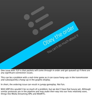e r
                                                         ord
                                                  th   e       ou
                                                                  t it
                                               ey            ab
                                             Ob        om
                                                         uch
                                                   ’t d
                                                     can
                                                 You




One issue with TCP is that packets will come through in order and get queued up if there are
any signiﬁcant connection issues.

This can be a problem with a real-time game as it can cause hang-ups in the transmission
and subsequently a hang-up in the graphic display.

In short, the ordering issue can result in jumpy gameplay. Not fun.

With UDP this wouldn’t be so much of a problem, but we don’t have that luxury yet. Although
similar protocols are in the pipeline and may make their way into our lives relatively soon,
things like Media Streaming APIs and WebRTC.
 