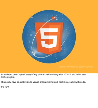 Created by Phil Banks (@emirpprime)


Aside from that I spend most of my time experimenting with HTML5 and other cool
technologies.

I basically have an addiction to visual programming and hacking around with code.

It’s fun!
 